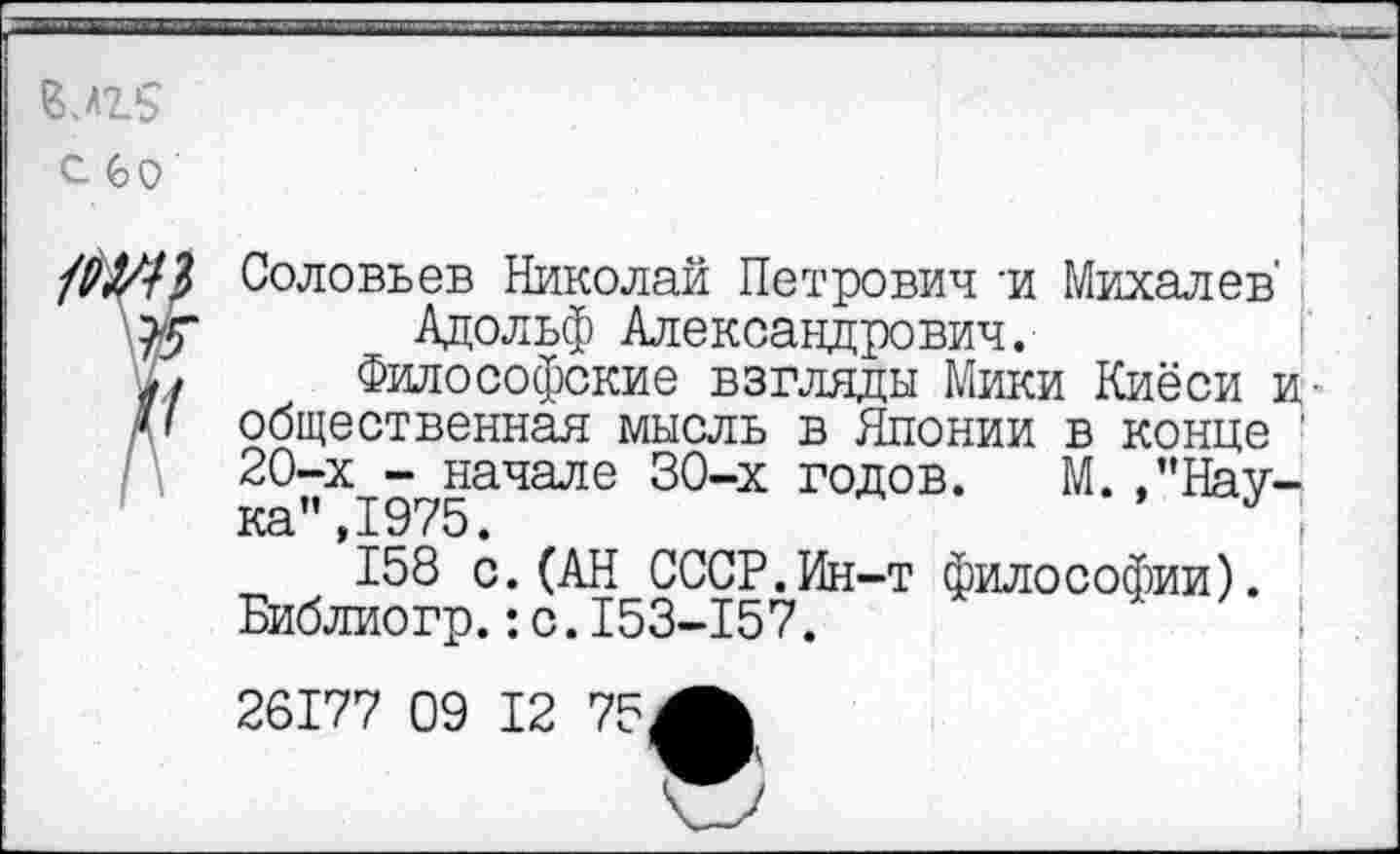 ﻿В.Л2.5
с со
Соловьев Николай Петрович -и Михалев' Адольф Александрович.
Философские взгляды Мики Киёси и общественная мысль в Японии в конце ’ 20-х - начале 30-х годов. М.Наука", 1975.	*;
158 с.(АН СССР.Ин-т философии). Библиогр.:с.153-157.
26177 09 12 75